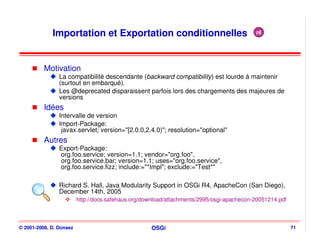 Importation et Exportation conditionnelles                                    r4




          Motivation
                La compatibilité descendante (backward compatibility) est lourde à maintenir
                (surtout en embarqué).
                Les @deprecated disparaissent parfois lors des chargements des majeures de
                versions
          Idées
                Intervalle de version
                Import-Package:
                 javax.servlet; version="[2.0.0,2.4.0)"; resolution="optional"
          Autres
                Export-Package:
                org.foo.service; version=1.1; vendor="org.foo",
                org.foo.service.bar; version=1.1; uses="org.foo.service",
                org.foo.service.fizz; include:="*Impl"; exclude:="Test*"

                Richard S. Hall, Java Modularity Support in OSGi R4, ApacheCon (San Diego),
                December 14th, 2005
                         http://docs.safehaus.org/download/attachments/2995/osgi-apachecon-20051214.pdf



© 2001-2008, D. Donsez                              OSGi                                                  71
 