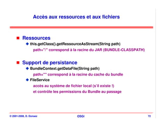 Accès aux ressources et aux fichiers



          Ressources
                this.getClass().getRessourceAsStream(String path)
                  path="/" correspond à la racine du JAR (BUNDLE-CLASSPATH)


          Support de persistance
                BundleContext.getDataFile(String path)
                  path="" correspond à la racine du cache du bundle
                FileService
                  accès au système de fichier local (s’il existe !)
                  et contrôle les permissions du Bundle au passage




© 2001-2008, D. Donsez                      OSGi                              72
 