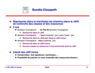 .mf
                                  Bundle-Classpath



          Représente (dans le manifeste) les chemins (dans le JAR)
          de recherche des classes et des ressources
          3 cas
                Bundle-Classpath: . ou Pas de Bundle-Classpath
                    Recherche dans le JAR
                Bundle-Classpath: .;demo/nested.jar;test/nest.jar
                    Recherche dans le JAR puis dans le JAR inclus
                Bundle-Classpath: demo/nested.jar
                         Recherche dans le JAR inclus
                         Aucune classe ou ressource n’est recherchée dans le JAR


          Intérêt des JAR inclus
                Conservation des signatures, manifestes, …
                Possibilité de patcher un sous ensemble des ressources/classes !




© 2001-2008, D. Donsez                          OSGi                               73
 