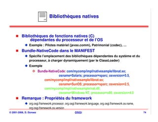 .mf
                                  Bibliothèques natives



          Bibliothèques de fonctions natives (C)
               dépendantes du processeur et de l’OS
                Exemple : Pilotes matériel (javax.comm), Patrimonial (codec), …
          Bundle-NativeCode dans le MANIFEST
                Spécifie l’emplacement des bibliothèques dépendantes du système et du
                processeur, à charger dynamiquement (par le ClassLoader)
                Exemple
                         Bundle-NativeCode: com/mycomp/impl/nativesample/libnat.so;
                                       osname=Solaris; processor=sparc; osversion=5.5,
                             com/mycomp/impl/nativesample/libnat.so;
                                       osname=SunOS; processor=sparc; osversion=2.5,
                             com/mycomp/impl/nativesample/nat.dll;
                                       osname=Windows NT; processor=x86; osversion=4.0
          Remarque : Propriétés du framework
                org.osgi.framework.processor, org.osgi.framework.language, org.osgi.framework.os.name,
                org.osgi.framework.os.version
© 2001-2008, D. Donsez                               OSGi                                                74
 