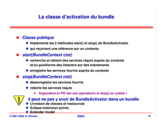 La classe d’activation du bundle



          Classe publique
                Implémente les 2 méthodes start() et stop() de BundleActivator
                qui reçoivent une référence sur un contexte.
          start(BundleContext ctxt)
                recherche et obtient des services requis auprès du contexte
                et/ou positionne des listeners sur des événements
                enregistre les services fournis auprès du contexte
          stop(BundleContext ctxt)
                désenregistre les services fournis
                relâche les services requis
                         Cependant le FW fait ces opérations si stop() en oublie !
              il peut ne pas y avoir de BundleActivator dans un bundle
                Livraison de classes et ressources
                Eclipse extension points
                Extender model
© 2001-2008, D. Donsez                           OSGi                                75
 