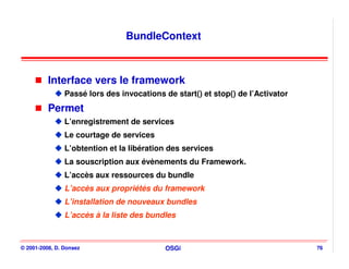 BundleContext



          Interface vers le framework
                Passé lors des invocations de start() et stop() de l’Activator
          Permet
                L’enregistrement de services
                Le courtage de services
                L’obtention et la libération des services
                La souscription aux évènements du Framework.
                L’accès aux ressources du bundle
                L’accès aux propriétés du framework
                L’installation de nouveaux bundles
                L’accès à la liste des bundles



© 2001-2008, D. Donsez                     OSGi                                  76
 