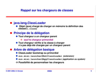 Rappel sur les chargeurs de classes



          java.lang.ClassLoader
                 Objet (java) chargé de charger en mémoire la définition des
                classes (.class)

          Principe de la délégation
                Tout chargeur a un chargeur parent
                     sauf le chargeur primordial
                Tout chargeur vérifie si la classe à charger
                n’a pas déjà été chargée par un chargeur parent

          Arbre de délégation basique
                ClassLoader bootstrap ou primordial
                sun.misc.Launcher$ExtClassLoader (extension)
                sun.misc.Launcher$AppClassLoader (application ou system)
                Possibilité de personnaliser les chargeurs


© 2001-2008, D. Donsez                    OSGi                                 9
 