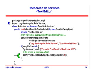 Recherche de services
                                (TextEditor)


         package org.eclispe.texteditor.impl
         import org.device.print.PrintService;
         class Activator implements BundleActivator {
            public void start(BundleContext ctxt) throws BundleException {
                     private PrintService ser;
                     // On va voir si quelqu'un offre un PrintService ...
                     ServiceReference[] tempRefs
                               =ctxt.getServiceReferences
                               ("org.device.print.PrintService","(location=1st floor)");
                     if(tempRefs!=null) {
                        System.out.println("Found a PrintService! I will use it!!!");
                        // On prend le premier offert!
                        ser=(PrintService) ctxt.getService(tempRefs[0]);
                     }
                     …
            }
            …
         }
© 2001-2008, D. Donsez                          OSGi                                       79
 