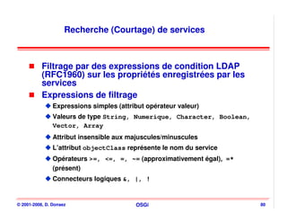 Recherche (Courtage) de services



           Filtrage par des expressions de condition LDAP
           (RFC1960) sur les propriétés enregistrées par les
           services
           Expressions de filtrage
                Expressions simples (attribut opérateur valeur)
                Valeurs de type String, Numerique, Character, Boolean,
                Vector, Array
                Attribut insensible aux majuscules/minuscules
                L’attribut objectClass représente le nom du service
                Opérateurs >=, <=, =, ~= (approximativement égal), =*
                (présent)
                Connecteurs logiques &, |, !


© 2001-2008, D. Donsez                    OSGi                           80
 