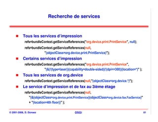 Recherche de services



           Tous les services d’impression
            refs=bundleContext.getServiceReferences("org.device.print.PrintService", null);
            refs=bundleContext.getServiceReferences(null,
                         "(objectClass=org.device.print.PrintService)");
           Certains services d’impression
            refs=bundleContext.getServiceReferences("org.device.print.PrintService",
                         "(&(!(type=laser))(capability=double-sided)(!(dpi<=300))(location=*)" );
           Tous les services de org.device
            refs=bundleContext.getServiceReferences(null,"(objectClass=org.device.*)");
           Le service d’impression et de fax au 3ième étage
            refs=bundleContext.getServiceReferences(null,
               "(&(objectClass=org.device.print.PrintService)(objectClass=org.device.fax.FaxService)"
               + "(location=4th floor))" );

© 2001-2008, D. Donsez                           OSGi                                                   81
 