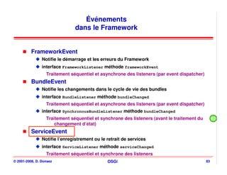 Événements
                                dans le Framework


          FrameworkEvent
                Notifie le démarrage et les erreurs du Framework
                interface FrameworkListener méthode frameworkEvent
                  Traitement séquentiel et asynchrone des listeners (par event dispatcher)
          BundleEvent
                Notifie les changements dans le cycle de vie des bundles
                interface BundleListener méthode bundleChanged
                  Traitement séquentiel et asynchrone des listeners (par event dispatcher)
                interface SynchronousBundleListener méthode bundleChanged
                  Traitement séquentiel et synchrone des listeners (avant le traitement du        R2
                      changement d’état)
          ServiceEvent
                Notifie l’enregistrement ou le retrait de services
                interface ServiceListener méthode serviceChanged
                  Traitement séquentiel et synchrone des listeners
© 2001-2008, D. Donsez                         OSGi                                          83
 