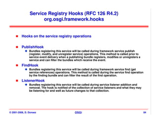 Service Registry Hooks (RFC 126 R4.2)
                      org.osgi.framework.hooks


          Hooks on the service registry operations


          PublishHook
                Bundles registering this service will be called during framework service publish
                (register, modify, and unregister service) operations. This method is called prior to
                service event delivery when a publishing bundle registers, modifies or unregisters a
                service and can filter the bundles which receive the event.
          FindHook
                Bundles registering this service will be called during framework service find (get
                service references) operations. This method is called during the service find operation
                by the finding bundle and can filter the result of the find operation.
          ListenerHook
                Bundles registering this service will be called during service listener addition and
                removal. The hook is notified of the collection of service listeners and what they may
                be listening for and well as future changes to that collection.




© 2001-2008, D. Donsez                            OSGi                                                    84
 