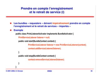 Prendre en compte l’enregistrement
                         et le retrait de service (i)


          Les bundles « requesters » doivent impérativement prendre en compte
          l’enregistrement et le retrait de services « importés »
          Exemple
            public class PrintListenerActivator implements BundleActivator {
                PrintServiceListener listener = null;
                public void start(BundleContext context) {
                           PrintServiceListener listener = new PrintServiceListener(context);
                           context.addServiceListener(listener);
                }
                public void stop(BundleContext context) {
                           context.removeServiceListener(listener);
                }
            }
© 2001-2008, D. Donsez                            OSGi                                          85
 