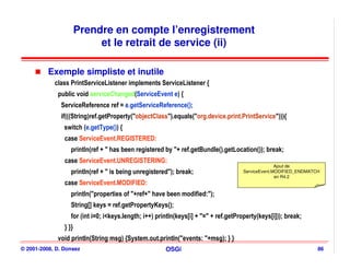 Prendre en compte l’enregistrement
                            et le retrait de service (ii)

          Exemple simpliste et inutile
            class PrintServiceListener implements ServiceListener {
             public void serviceChanged(ServiceEvent e) {
              ServiceReference ref = e.getServiceReference();
              if(((String)ref.getProperty("objectClass").equals("org.device.print.PrintService"))){
                switch (e.getType()) {
                case ServiceEvent.REGISTERED:
                   println(ref + " has been registered by "+ ref.getBundle().getLocation()); break;
                case ServiceEvent.UNREGISTERING:
                                                                                                     Ajout de
                   println(ref + " is being unregistered"); break;                     ServiceEvent.MODIFIED_ENDMATCH
                                                                                                     en R4.2
                case ServiceEvent.MODIFIED:
                   println("properties of "+ref+" have been modified:");
                   String[] keys = ref.getPropertyKeys();
                   for (int i=0; i<keys.length; i++) println(keys[i] + "=" + ref.getProperty(keys[i])); break;
                } }}
             void println(String msg) {System.out.println("events: "+msg); } }
© 2001-2008, D. Donsez                                  OSGi                                                        86
 