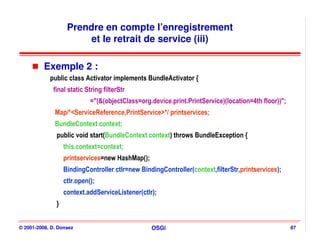 Prendre en compte l’enregistrement
                         et le retrait de service (iii)

          Exemple 2 :
            public class Activator implements BundleActivator {
             final static String filterStr
                             ="(&(objectClass=org.device.print.PrintService)(location=4th floor))";
              Map/*<ServiceReference,PrintService>*/ printservices;
              BundleContext context;
               public void start(BundleContext context) throws BundleException {
                   this.context=context;
                   printservices=new HashMap();
                   BindingController ctlr=new BindingController(context,filterStr,printservices);
                   ctlr.open();
                   context.addServiceListener(ctlr);
               }


© 2001-2008, D. Donsez                            OSGi                                                87
 