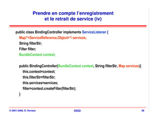 Prendre en compte l’enregistrement
                        et le retrait de service (iv)

     public class BindingController implements ServiceListener {
       Map/*<ServiceReference,Object>*/ services;
       String filterStr;
       Filter filter;
       BundleContext context;

        public BindingController(BundleContext context, String filterStr, Map services){
          this.context=context;
          this.filterStr=filterStr;
          this.services=services;
          filter=context.createFilter(filterStr);
        }



© 2001-2008, D. Donsez                     OSGi                                            88
 