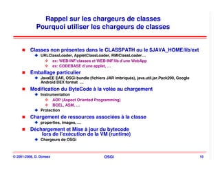 Rappel sur les chargeurs de classes
             Pourquoi utiliser les chargeurs de classes


          Classes non présentes dans le CLASSPATH ou le $JAVA_HOME/lib/ext
                URLClassLoader, AppletClassLoader, RMIClassLoader…
                     ex: WEB-INF/classes et WEB-INF/lib d’une WebApp
                     ex: CODEBASE d’une applet, …
          Emballage particulier
                JavaEE EAR, OSGi bundle (fichiers JAR imbriqués), java.util.jar.Pack200, Google
                Android DEX format …
          Modification du ByteCode à la volée au chargement
                Instrumentation
                      AOP (Aspect Oriented Programming)
                      BCEL, ASM, …
                Protection
          Chargement de ressources associées à la classe
                properties, images, …
          Déchargement et Mise à jour du bytecode
              lors de l’exécution de la VM (runtime)
                Chargeurs de OSGi



© 2001-2008, D. Donsez                           OSGi                                             10
 