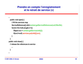 Prendre en compte l’enregistrement
                        et le retrait de service (v)

     …
       public void open() {
           // fill the services map
           ServiceReference[] refs=context.getServiceReferences(null,filterStr);
           for(int i=0;i<refs.length;i++){
               Object svc = context.getService(refs[i]);
               if(svc!=null) services.put(refs[i],svc);
           }
       }
     public void close() {
       // release the references to service
          …
       }
     …


© 2001-2008, D. Donsez                          OSGi                               89
 