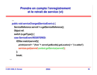 Prendre en compte l’enregistrement
                        et le retrait de service (vi)

         …
         public void serviceChanged(ServiceEvent e) {
           ServiceReference servref = e.getServiceReference();
           Object ref;
           switch (e.getType()) {
           case ServiceEvent.REGISTERED:
             if(filter.match(servref)){
                 println(servref + " (from "+ servref.getBundle().getLocation() + ") is added");
                 services.put(servref,context.getService(servref));
              };
              break;
     …



© 2001-2008, D. Donsez                            OSGi                                             90
 