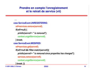 Prendre en compte l’enregistrement
                       et le retrait de service (vii)

            ….
           case ServiceEvent.UNREGISTERING:
             ref=services.remove(servref);
             if(ref!=null) {
                println(servref + " is removed");
                context.ungetService(servref);
             } break;
           case ServiceEvent.MODIFIED:
             ref=services.get(servref);
             if(ref!=null && !filter.match(servref)){
                println(servref + " is removed since properties has changed");
                services.remove(servref);
                context.ungetService(servref);
             } break; }}
© 2001-2008, D. Donsez                      OSGi                                 91
 