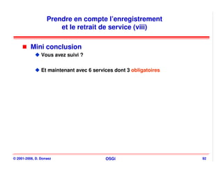 Prendre en compte l’enregistrement
                       et le retrait de service (viii)

          Mini conclusion
                Vous avez suivi ?


                Et maintenant avec 6 services dont 3 obligatoires




© 2001-2008, D. Donsez                    OSGi                      92
 