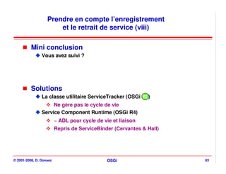 Prendre en compte l’enregistrement
                       et le retrait de service (viii)

          Mini conclusion
                Vous avez suivi ?




          Solutions
                La classe utilitaire ServiceTracker (OSGi R2)
                                                          R2
                     Ne gère pas le cycle de vie
                Service Component Runtime (OSGi R4)
                         ~ ADL pour cycle de vie et liaison
                         Repris de ServiceBinder (Cervantes & Hall)




© 2001-2008, D. Donsez                         OSGi                   93
 