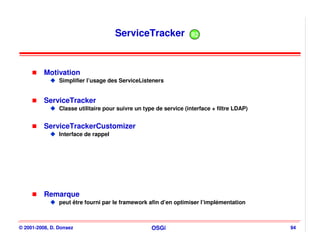 ServiceTracker               R2




          Motivation
                Simplifier l’usage des ServiceListeners


          ServiceTracker
                Classe utilitaire pour suivre un type de service (interface + filtre LDAP)


          ServiceTrackerCustomizer
                Interface de rappel




          Remarque
                peut être fourni par le framework afin d’en optimiser l’implémentation



© 2001-2008, D. Donsez                              OSGi                                     94
 