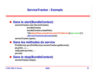 ServiceTracker : Exemple



          Dans le start(BundleContext)
            serviceTracker=new ServiceTracker(
                        bundleContext,
                        bundleContext.createFilter(
                        "(&(objectClass=org.device.print.PrintService)(type=laser))"),
                        (ServiceTrackerCustomizer)null);
            serviceTracker.open();

          Dans les méthodes du service
            PrintService ps=(PrintService) serviceTracker.getService();
            ps.print(…); …
            Job[] jobs=ps.list(); …
            ps=null;

          Dans le stop(BundleContext)
            serviceTracker.close();



© 2001-2008, D. Donsez                       OSGi                                        95
 