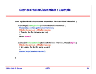ServiceTrackerCustomizer : Exemple


            class MyServiceTrackerCustomizer implements ServiceTrackerCustomizer {

                public Object addingService( ServiceReference reference) {
                  Object obj = context.getService(reference);
                  HttpService servant = (HttpService)obj;
                  // Register the Servlet using servant
                  ...
                  return servant;
                }

                public void removedService( ServiceReference reference, Object object ){
                  HttpService servant = (HttpService)obj;
                  // Unregister the Servlet using servant
                  ...
                  context.ungetService(reference);
                }

            }




© 2001-2008, D. Donsez                           OSGi                                      96
 