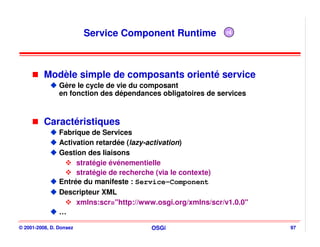Service Component Runtime            r4




          Modèle simple de composants orienté service
                Gère le cycle de vie du composant
                en fonction des dépendances obligatoires de services



          Caractéristiques
                Fabrique de Services
                Activation retardée (lazy-activation)
                Gestion des liaisons
                     stratégie événementielle
                     stratégie de recherche (via le contexte)
                Entrée du manifeste : Service-Component
                Descripteur XML
                     xmlns:scr="http://www.osgi.org/xmlns/scr/v1.0.0"
                …

© 2001-2008, D. Donsez                   OSGi                           97
 