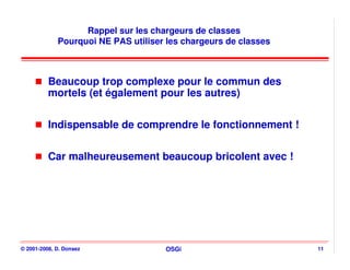 Rappel sur les chargeurs de classes
             Pourquoi NE PAS utiliser les chargeurs de classes



          Beaucoup trop complexe pour le commun des
          mortels (et également pour les autres)


          Indispensable de comprendre le fonctionnement !


          Car malheureusement beaucoup bricolent avec !




© 2001-2008, D. Donsez               OSGi                        11
 
