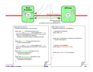 Word
                                     Word                                                                                    HPPrinter
                                                                                                                             HPPrinter
                                   Processor
                                   Processor
                                                   LOG                                                                                      cmp.xml


                               cmp.xml

                                         Editor                                    [org.device.print.PrintService,               Printer
                                                                                   com.hp.printer.ConfigMBean]
                                         Comp                                                                                    Comp

                                                  PRINT
                                                                                          org.device.print.type="inkjet"
                                                                                                    location="4st floor"
                                                                 jmx.objectName="printer.hp:name=DeskJet 930c 4st fl."


           public class EditorComp {                                                             public class PrinterComp
             private List printServices = new ArrayList()                                         implements PrintService, ConfigMBean {

                public void activate(ComponentContext ctxt) {                                        // méthodes de PrintService
                   LogService log = (LogService)ctxt.locateService("LOG");                           public Job[] list(){
                  if(log!=null) log.log(LogService.LOG_INFO, “Editor starting"));                      ...
                    log=null; // must release this reference                                         }
                    // démarre la thread principale du traitement de texte
                  …                                                                                  public Job print(InputStrean in, Dictionary printParams )
                }                                                                                      throws PrintException {
                public void deactivate(ComponentContext ctxt) {                                        …
                   // arrête la thread principale                                                    }
                   …
                  LogService log = (LogService)ctxt.locateService("LOG");                            // méthodes de ConfigMBean
                  if(log!=null) log.log(LogService.LOG_INFO, “Editor stopped"));                     public long getPrintedPageCounter(){
                  log=null;                                                                            …
               }                                                                                     }
               public void bindPrintService(PrintService ref){
                    synchronized (printServices ){                                                   public void setDefaultTrailer(int trailerId){
                        printServices.add(ref); }                                                      …
                }                                                                                    }
                public void unbindPrintService(PrintService ref){                                    …
                    synchronized (printServices ){                                               }
                       printServices.remove(ref); }
                }
                …
           }

© 2001-2008, D. Donsez                                                       OSGi                                                                                101
 