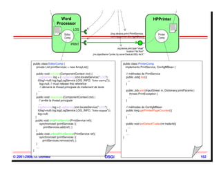 Word
                                     Word                                                                                    HPPrinter
                                                                                                                             HPPrinter
                                   Processor
                                   Processor
                                                   LOG                                                                                      cmp.xml


                               cmp.xml

                                         Editor                                    [org.device.print.PrintService,               Printer
                                                                                   com.hp.printer.ConfigMBean]
                                         Comp                                                                                    Comp

                                                  PRINT
                                                                                          org.device.print.type="inkjet"
                                                                                                    location="4st floor"
                                                                 jmx.objectName="printer.hp:name=DeskJet 930c 4st fl."


           public class EditorComp {                                                             public class PrinterComp
             private List printServices = new ArrayList()                                         implements PrintService, ConfigMBean {

                public void activate(ComponentContext ctxt) {                                        // méthodes de PrintService
                   LogService log = (LogService)ctxt.locateService("LOG");                           public Job[] list(){
                  if(log!=null) log.log(LogService.LOG_INFO, “Editor starting"));                      ...
                    log=null; // must release this reference                                         }
                    // démarre la thread principale du traitement de texte
                  …                                                                                  public Job print(InputStrean in, Dictionary printParams )
                }                                                                                      throws PrintException {
                public void deactivate(ComponentContext ctxt) {                                        …
                   // arrête la thread principale                                                    }
                   …
                  LogService log = (LogService)ctxt.locateService("LOG");                            // méthodes de ConfigMBean
                  if(log!=null) log.log(LogService.LOG_INFO, “Editor stopped"));                     public long getPrintedPageCounter(){
                  log=null;                                                                            …
               }                                                                                     }
               public void bindPrintService(PrintService ref){
                    synchronized (printServices ){                                                   public void setDefaultTrailer(int trailerId){
                        printServices.add(ref); }                                                      …
                }                                                                                    }
                public void unbindPrintService(PrintService ref){                                    …
                    synchronized (printServices ){                                               }
                       printServices.remove(ref); }
                }
                …
           }

© 2001-2008, D. Donsez                                                       OSGi                                                                                102
 