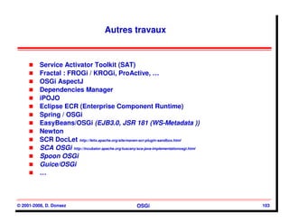 Autres travaux


          Service Activator Toolkit (SAT)
          Fractal : FROGi / KROGi, ProActive, …
          OSGi AspectJ
          Dependencies Manager
          iPOJO
          Eclipse ECR (Enterprise Component Runtime)
          Spring / OSGi
          EasyBeans/OSGi (EJB3.0, JSR 181 (WS-Metadata ))
          Newton
          SCR DocLet http://felix.apache.org/site/maven-scr-plugin-sandbox.html
          SCA OSGi http://incubator.apache.org/tuscany/sca-java-implementationosgi.html
          Spoon OSGi
          Guice/OSGi
          …



© 2001-2008, D. Donsez                                  OSGi                              103
 