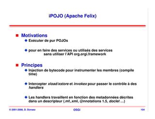 iPOJO (Apache Felix)



          Motivations
                Exécuter de pur POJOs

                pour en faire des services ou utilisés des services
                         sans utiliser l’API org.orgi.framework


          Principes
                Injection de bytecode pour instrumenter les membres (compile
                time)

                Intercepter xload/xstore et invokex pour passer le contrôle à des
                handlers

                Les handlers travaillent en fonction des metadonnées décrites
                dans un descripteur (.mf,.xml, @nnotations 1.5, doclet …)

© 2001-2008, D. Donsez                     OSGi                                     104
 