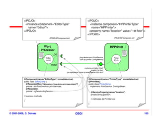 <iPOJO>                                                                            <iPOJO>
            <instance component="EditorType"                                                    <instance component="HPPrinterType"
              name="Editor"/>                                                                    name="HPPrinter">
           </iPOJO>                                                                            <property name="location" value="1st floor"/>
                                                                                              </iPOJO>
                                            /iPOJO-INF/component.xml                                                         /iPOJO-INF/component.xml



                                    Word
                                    Word                                                                                  HPPrinter
                                                                                                                          HPPrinter
                                  Processor
                                  Processor
                                                  LOG                                                                                  cmp.xml


                              cmp.xml

                                        Editor                                    [org.device.print.PrintService,            Printer
                                                                                  com.hp.printer.ConfigMBean]
                                        POJO                                                                                 POJO

                                                 PRINT
                                                                                         org.device.print.type="inkjet"
                                                                                                   location="4st floor"
                                                                jmx.objectName="printer.hp:name=DeskJet 930c 4st fl."


           @Component(name="EditorType", immediate=true)                                        @Component(name="PrinterType", immediate=true)
           public class EditorComp {                                                            @Provides()
             @Requires(filter="(&(location=*)(org.device.print.type=inkjet))")                  public class PrinterComp
             private List<PrintService> printServices;                                           implements PrintService, ConfigMBean {
             @Requires()
             private LogService logService;                                                         @ServiceProperty(name="location")
                                                                                                    private String position;
           // business methods
           …                                                                                        // méthodes de PrintService
           }                                                                                    …
                                                                                                }



© 2001-2008, D. Donsez                                                      OSGi                                                                        105
 