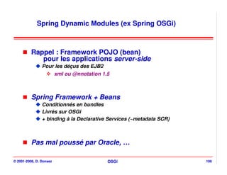 Spring Dynamic Modules (ex Spring OSGi)



          Rappel : Framework POJO (bean)
             pour les applications server-side
                Pour les déçus des EJB2
                    xml ou @nnotation 1.5



          Spring Framework + Beans
                Conditionnés en bundles
                Livrés sur OSGi
                + binding à la Declarative Services (~metadata SCR)



          Pas mal poussé par Oracle, …

© 2001-2008, D. Donsez                    OSGi                        106
 