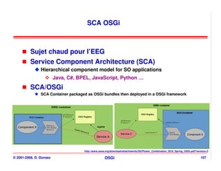 SCA OSGi



          Sujet chaud pour l’EEG
          Service Component Architecture (SCA)
                Hierarchical component model for SO applications
                         Java, C#, BPEL, JavaScript, Python …
          SCA/OSGi
                SCA Container packaged as OSGi bundles then deployed in a OSGi framework




                                     http://www.osoa.org/download/attachments/250/Power_Combination_SCA_Spring_OSGi.pdf?version=3

© 2001-2008, D. Donsez                              OSGi                                                                   107
 