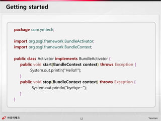 ㈜유미테크12㈜유미테크 Yeoman
Getting started
package com.ymtech;
import org.osgi.framework.BundleActivator;
import org.osgi.framework.BundleContext;
public class Activator implements BundleActivator {
public void start(BundleContext context) throws Exception {
System.out.println("Hello!!");
}
public void stop(BundleContext context) throws Exception {
System.out.println(“byebye~");
}
}
 