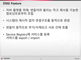 ㈜유미테크4㈜유미테크 Yeoman
• 자바 플랫폼 위에, 번들이라 불리는 작고 재사용 가능한
컴포넌트로부터 조립
• 시스템의 재시작 없이 연결구조를 동적으로 변경
• 번들이 동적으로 추가/삭제되고 서로 간에 호출
• Service Registry에 서비스를 등록
서비스를 export / import
OSGi Feature
 