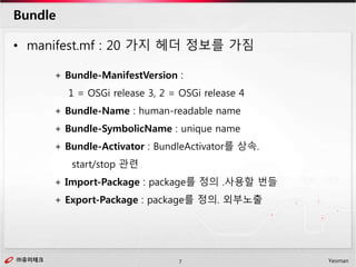 ㈜유미테크7㈜유미테크 Yeoman
• manifest.mf : 20 가지 헤더 정보를 가짐
Bundle
+ Bundle-ManifestVersion :
1 = OSGi release 3, 2 = OSGi release 4
+ Bundle-Name : human-readable name
+ Bundle-SymbolicName : unique name
+ Bundle-Activator : BundleActivator를 상속.
start/stop 관련
+ Import-Package : package를 정의 .사용할 번들
+ Export-Package : package를 정의. 외부노출
 