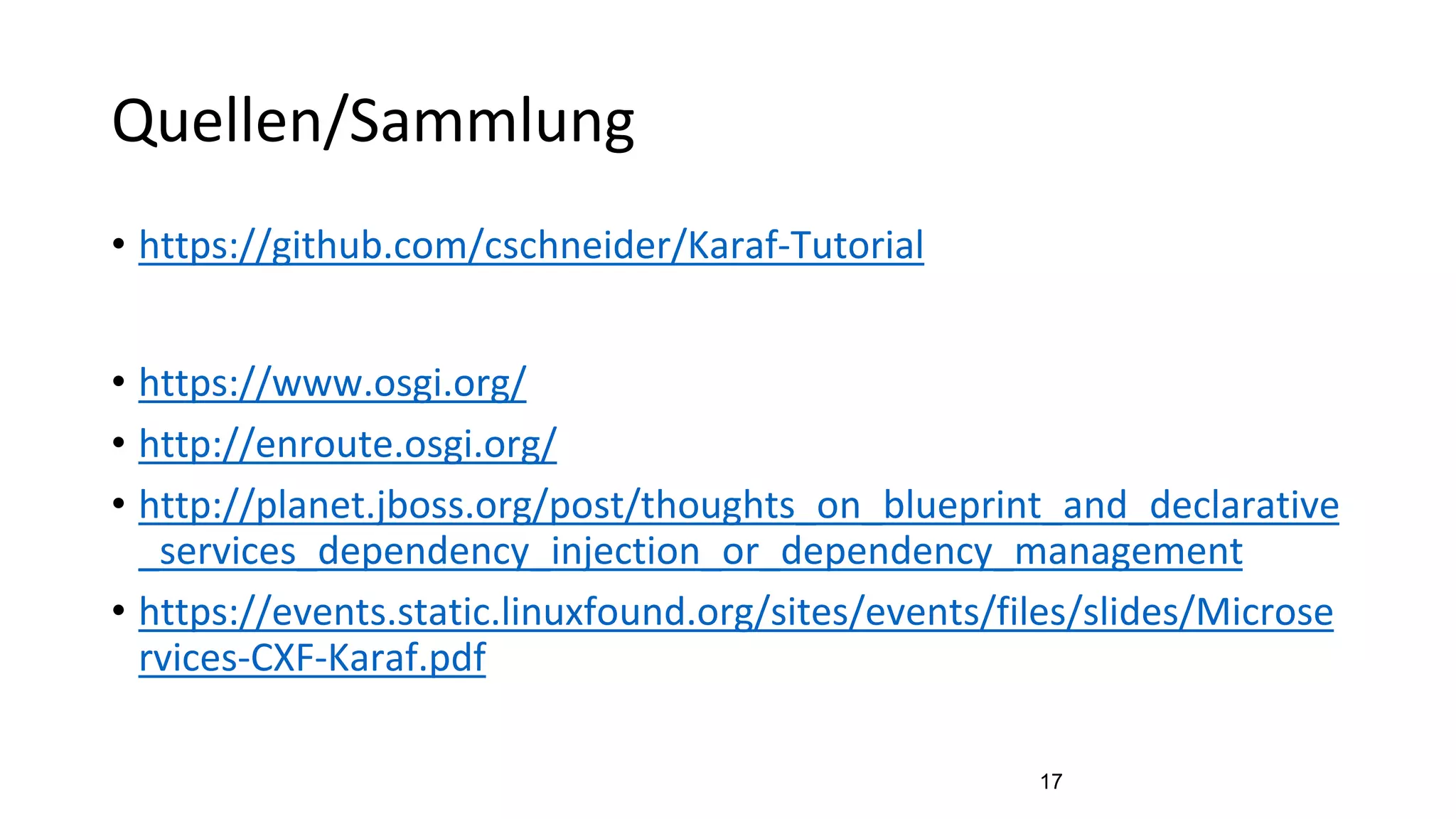 Quellen/Sammlung
• https://github.com/cschneider/Karaf-Tutorial
• https://www.osgi.org/
• http://enroute.osgi.org/
• http://planet.jboss.org/post/thoughts_on_blueprint_and_declarative
_services_dependency_injection_or_dependency_management
• https://events.static.linuxfound.org/sites/events/files/slides/Microse
rvices-CXF-Karaf.pdf
17
 