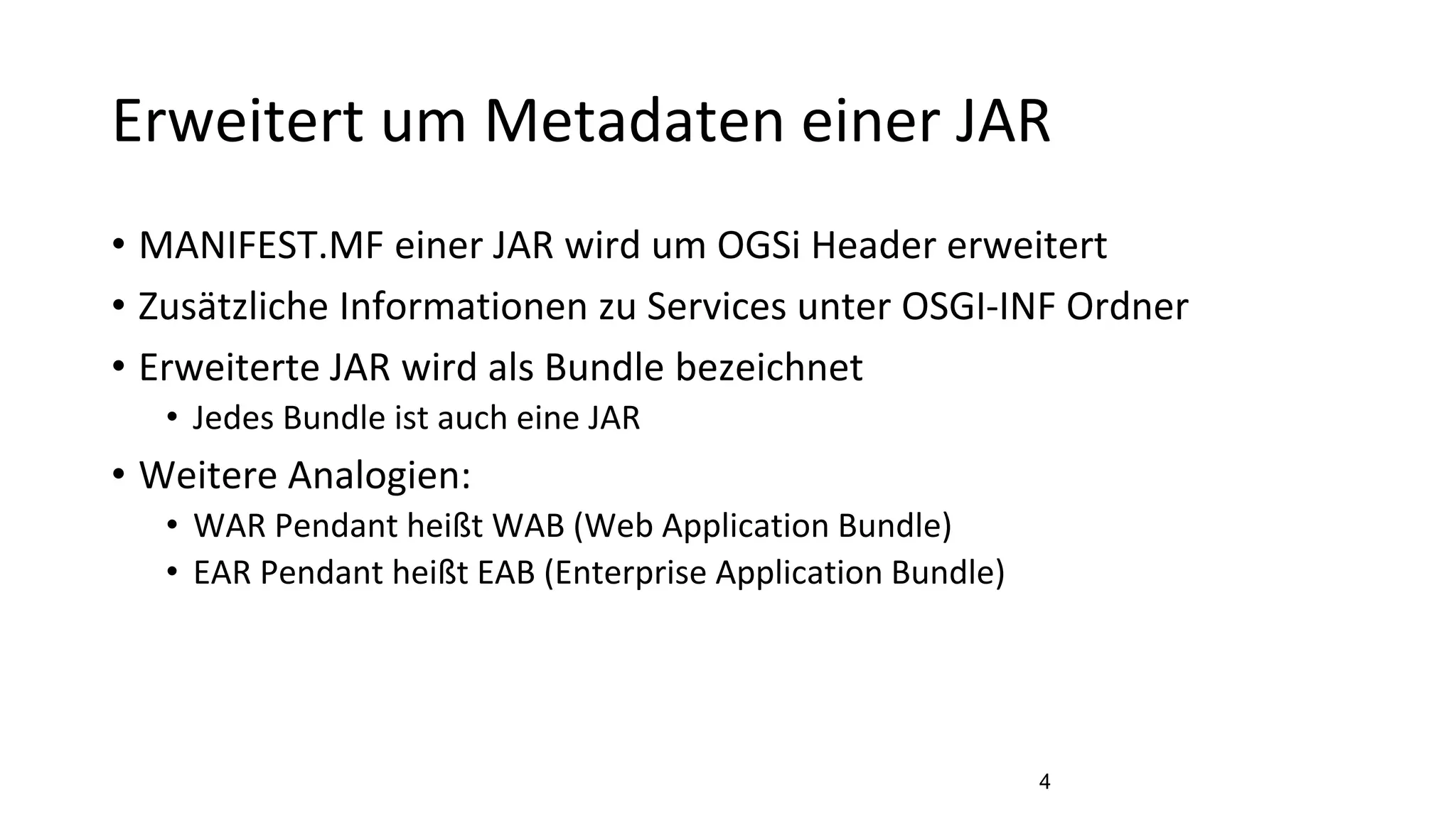 Erweitert um Metadaten einer JAR
• MANIFEST.MF einer JAR wird um OGSi Header erweitert
• Zusätzliche Informationen zu Services unter OSGI-INF Ordner
• Erweiterte JAR wird als Bundle bezeichnet
• Jedes Bundle ist auch eine JAR
• Weitere Analogien:
• WAR Pendant heißt WAB (Web Application Bundle)
• EAR Pendant heißt EAB (Enterprise Application Bundle)
4
 