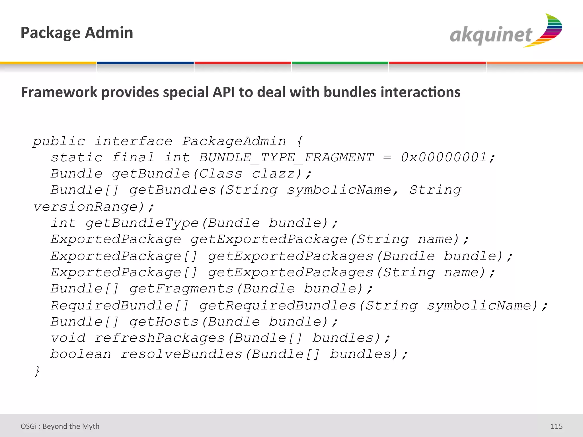 F2?72A)&D-5$,&


]:25)S+:7&>:+Q$-)<&<>)?$29&DFO&.+&-)29&S$./&34,-9)<&$,.):2?;+,<&

   public interface PackageAdmin {
     static final int BUNDLE_TYPE_FRAGMENT = 0x00000001;
     Bundle getBundle(Class clazz);
     Bundle[] getBundles(String symbolicName, String
   versionRange);
     int getBundleType(Bundle bundle);
     ExportedPackage getExportedPackage(String name);
     ExportedPackage[] getExportedPackages(Bundle bundle);
     ExportedPackage[] getExportedPackages(String name);
     Bundle[] getFragments(Bundle bundle);
     RequiredBundle[] getRequiredBundles(String symbolicName);
     Bundle[] getHosts(Bundle bundle);
     void refreshPackages(Bundle[] bundles);
     boolean resolveBundles(Bundle[] bundles);
   }


D763'P'O#Q+%;'&9#':Q&9'                                            gg]'
 