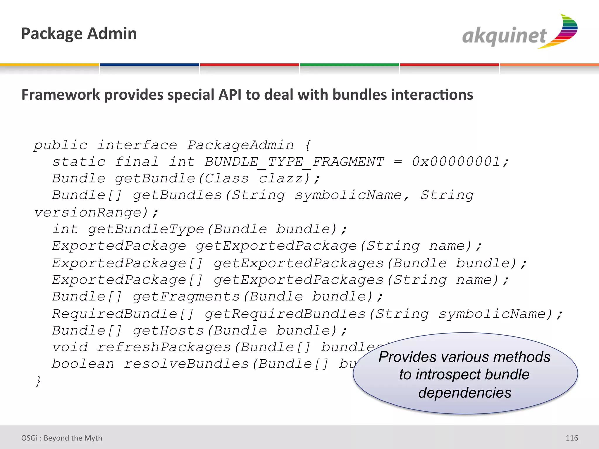 F2?72A)&D-5$,&


]:25)S+:7&>:+Q$-)<&<>)?$29&DFO&.+&-)29&S$./&34,-9)<&$,.):2?;+,<&

   public interface PackageAdmin {
     static final int BUNDLE_TYPE_FRAGMENT = 0x00000001;
     Bundle getBundle(Class clazz);
     Bundle[] getBundles(String symbolicName, String
   versionRange);
     int getBundleType(Bundle bundle);
     ExportedPackage getExportedPackage(String name);
     ExportedPackage[] getExportedPackages(Bundle bundle);
     ExportedPackage[] getExportedPackages(String name);
     Bundle[] getFragments(Bundle bundle);
     RequiredBundle[] getRequiredBundles(String symbolicName);
     Bundle[] getHosts(Bundle bundle);
     void refreshPackages(Bundle[] bundles);
     boolean resolveBundles(Bundle[] bundles); various methods
                                         Provides
   }                                        to introspect bundle
                                                dependencies

D763'P'O#Q+%;'&9#':Q&9'                                            gg^'
 