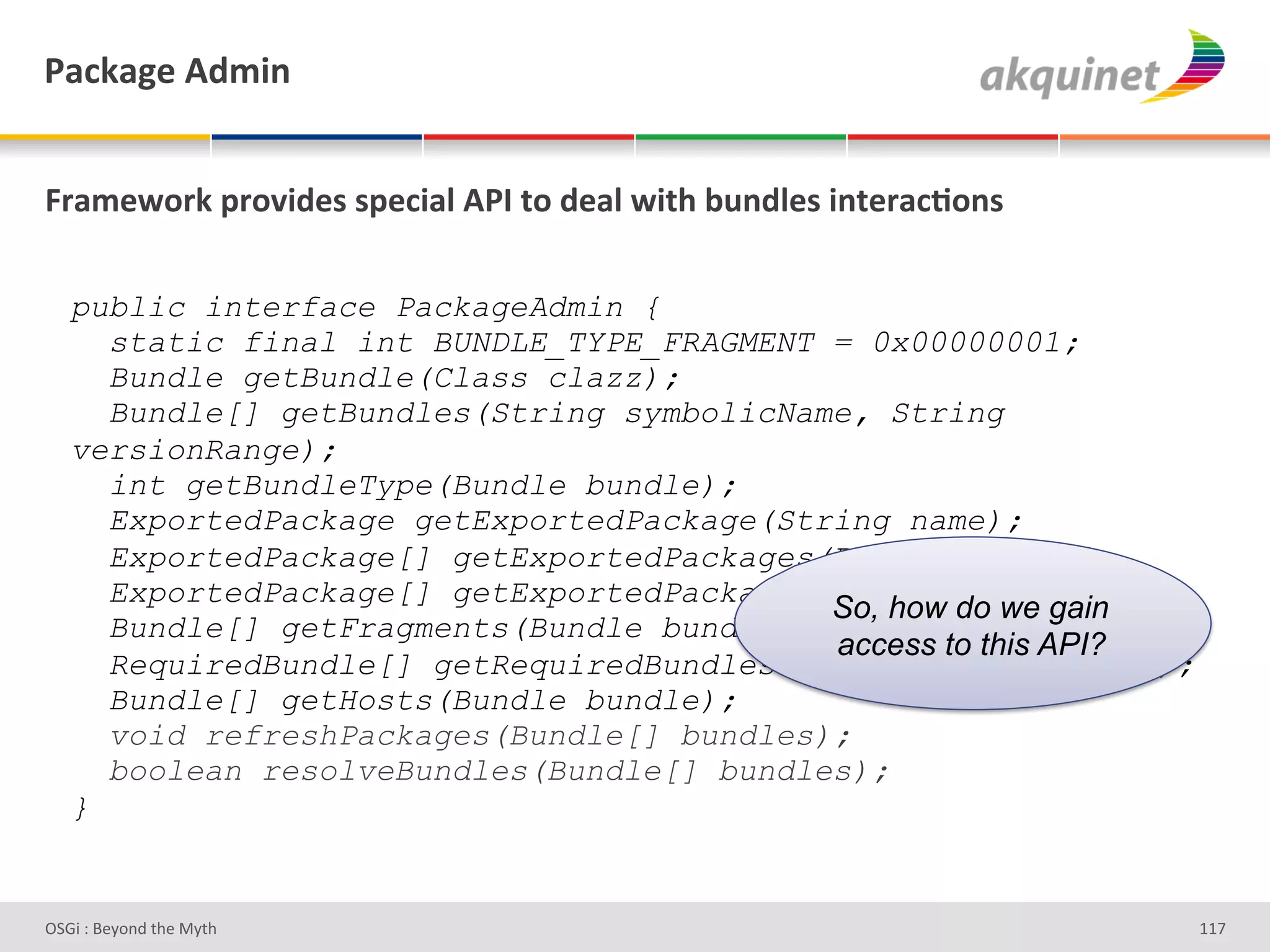 F2?72A)&D-5$,&


]:25)S+:7&>:+Q$-)<&<>)?$29&DFO&.+&-)29&S$./&34,-9)<&$,.):2?;+,<&

   public interface PackageAdmin {
     static final int BUNDLE_TYPE_FRAGMENT = 0x00000001;
     Bundle getBundle(Class clazz);
     Bundle[] getBundles(String symbolicName, String
   versionRange);
     int getBundleType(Bundle bundle);
     ExportedPackage getExportedPackage(String name);
     ExportedPackage[] getExportedPackages(Bundle bundle);
     ExportedPackage[] getExportedPackages(String name);
                                           So, how do we gain
     Bundle[] getFragments(Bundle bundle);
                                           access to this API?
     RequiredBundle[] getRequiredBundles(String symbolicName);
     Bundle[] getHosts(Bundle bundle);
     void refreshPackages(Bundle[] bundles);
     boolean resolveBundles(Bundle[] bundles);
   }


D763'P'O#Q+%;'&9#':Q&9'                                            ggb'
 