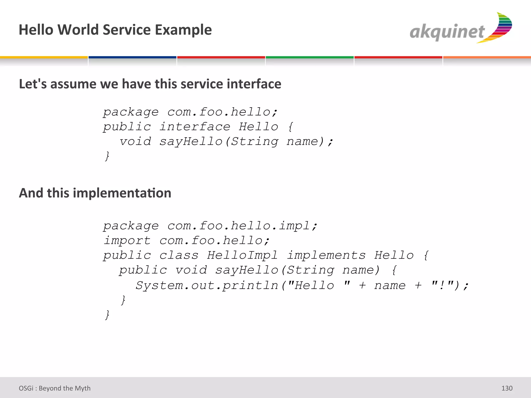 l)99+&1+:9-&"):Q$?)&P25>9)&


Z).k<&2<<45)&S)&/2Q)&./$<&<):Q$?)&$,.):@2?)&
&                         package com.foo.hello;
                          public interface Hello {
&                           void sayHello(String name);
                          }
&
D,-&./$<&$5>9)5),.2;+,&

                          package com.foo.hello.impl;
                          import com.foo.hello;
                          public class HelloImpl implements Hello {
                            public void sayHello(String name) {
                              System.out.println("Hello " + name + "!");
                            }
                          }




D763'P'O#Q+%;'&9#':Q&9'                                                    gRh'
 