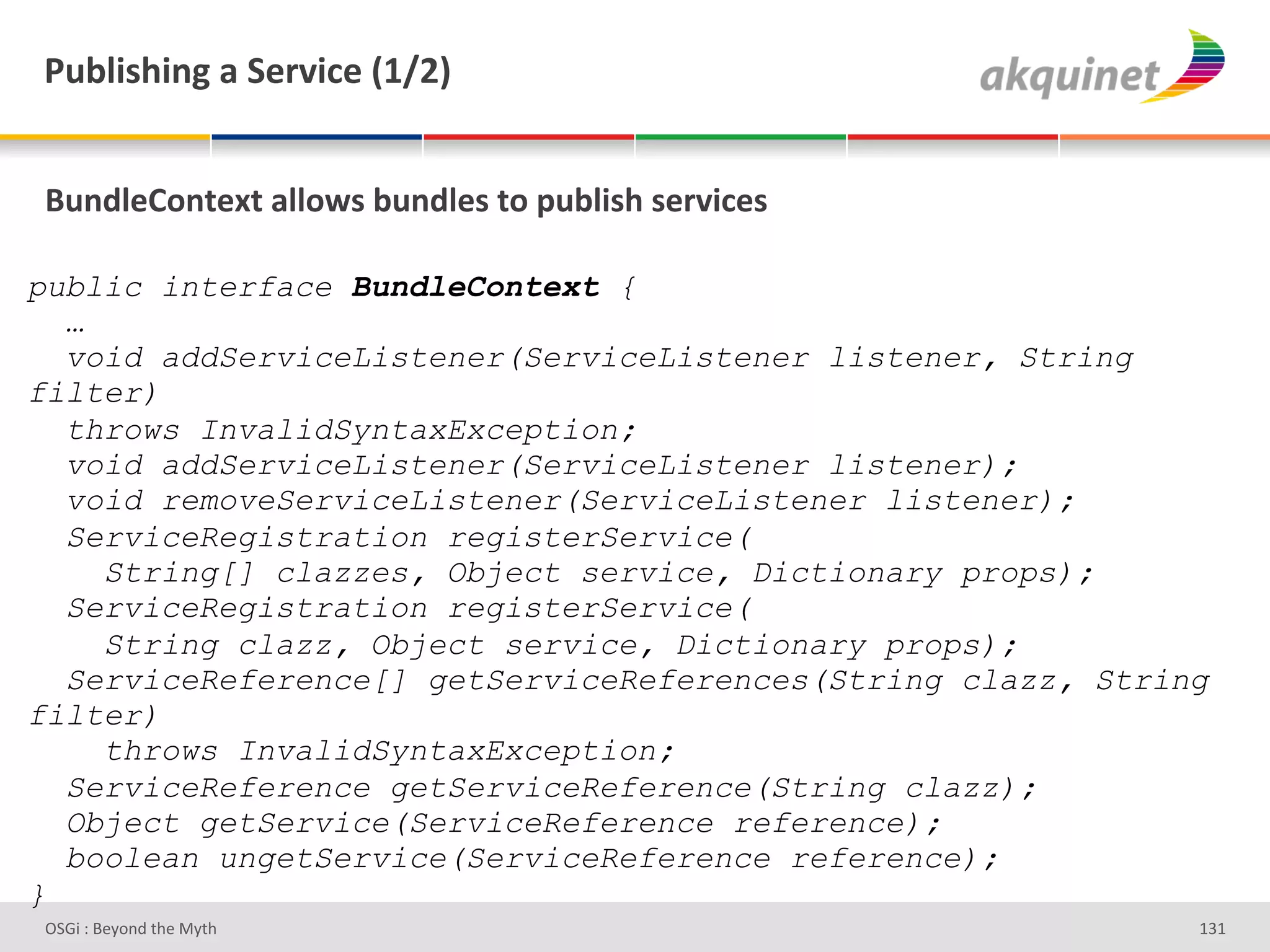 F439$</$,A&2&"):Q$?)&`KaIb&


(4,-9)=+,.).&299+S<&34,-9)<&.+&>439$</&<):Q$?)<&

public interface BundleContext {
  …
  void addServiceListener(ServiceListener listener, String
filter)
  throws InvalidSyntaxException;
  void addServiceListener(ServiceListener listener);
  void removeServiceListener(ServiceListener listener);
  ServiceRegistration registerService(
    String[] clazzes, Object service, Dictionary props);
  ServiceRegistration registerService(
    String clazz, Object service, Dictionary props);
  ServiceReference[] getServiceReferences(String clazz, String
filter)
    throws InvalidSyntaxException;
  ServiceReference getServiceReference(String clazz);
  Object getService(ServiceReference reference);
  boolean ungetService(ServiceReference reference);
}
D763'P'O#Q+%;'&9#':Q&9'                                      gRg'
 