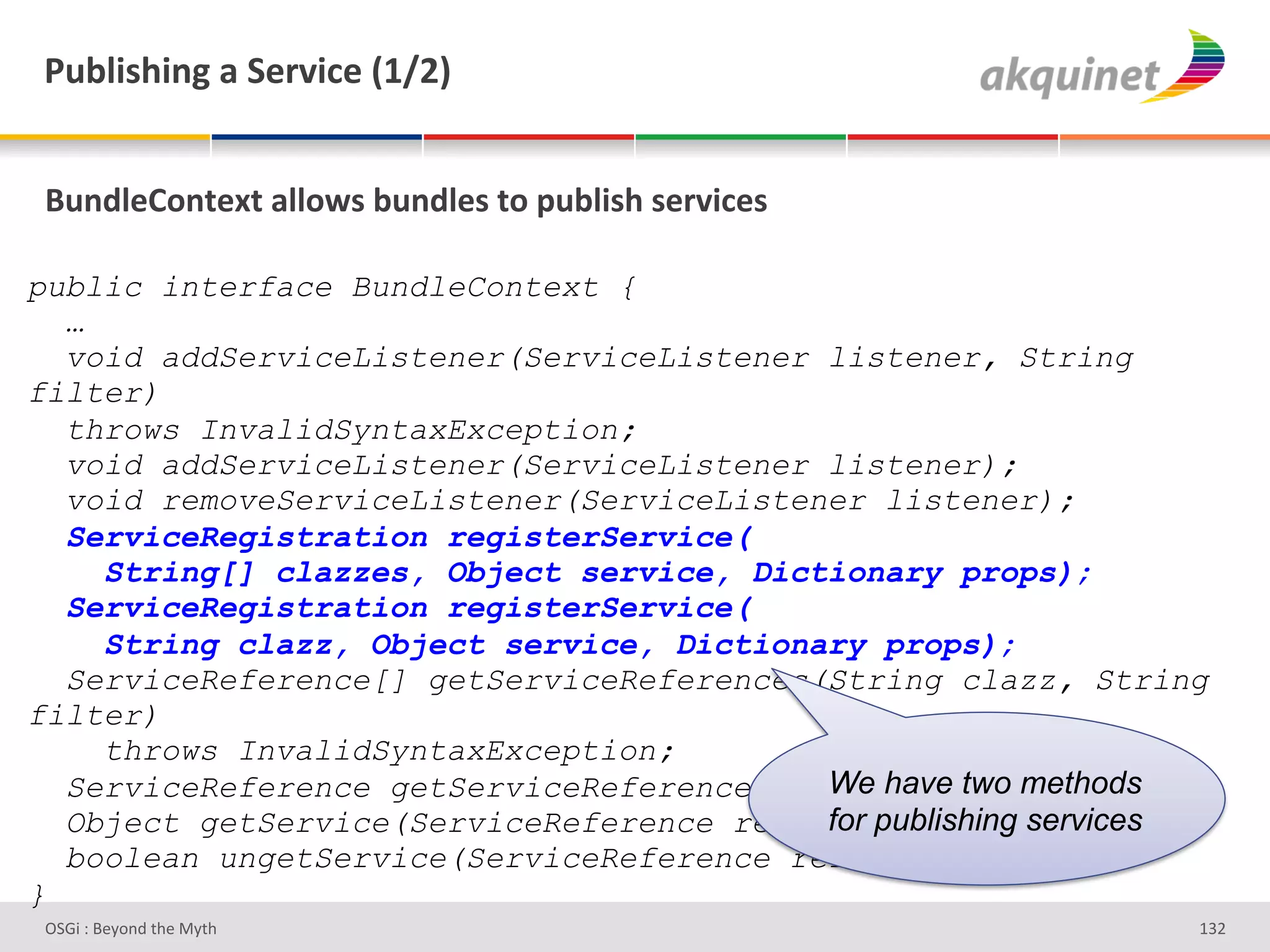 F439$</$,A&2&"):Q$?)&`KaIb&


(4,-9)=+,.).&299+S<&34,-9)<&.+&>439$</&<):Q$?)<&

public interface BundleContext {
  …
  void addServiceListener(ServiceListener listener, String
filter)
  throws InvalidSyntaxException;
  void addServiceListener(ServiceListener listener);
  void removeServiceListener(ServiceListener listener);
  ServiceRegistration registerService(
    String[] clazzes, Object service, Dictionary props);
  ServiceRegistration registerService(
    String clazz, Object service, Dictionary props);
  ServiceReference[] getServiceReferences(String clazz, String
filter)
    throws InvalidSyntaxException;
  ServiceReference getServiceReference(Stringhave two methods
                                          We clazz);
                                          for publishing services
  Object getService(ServiceReference reference);
  boolean ungetService(ServiceReference reference);
}
D763'P'O#Q+%;'&9#':Q&9'                                         gRH'
 