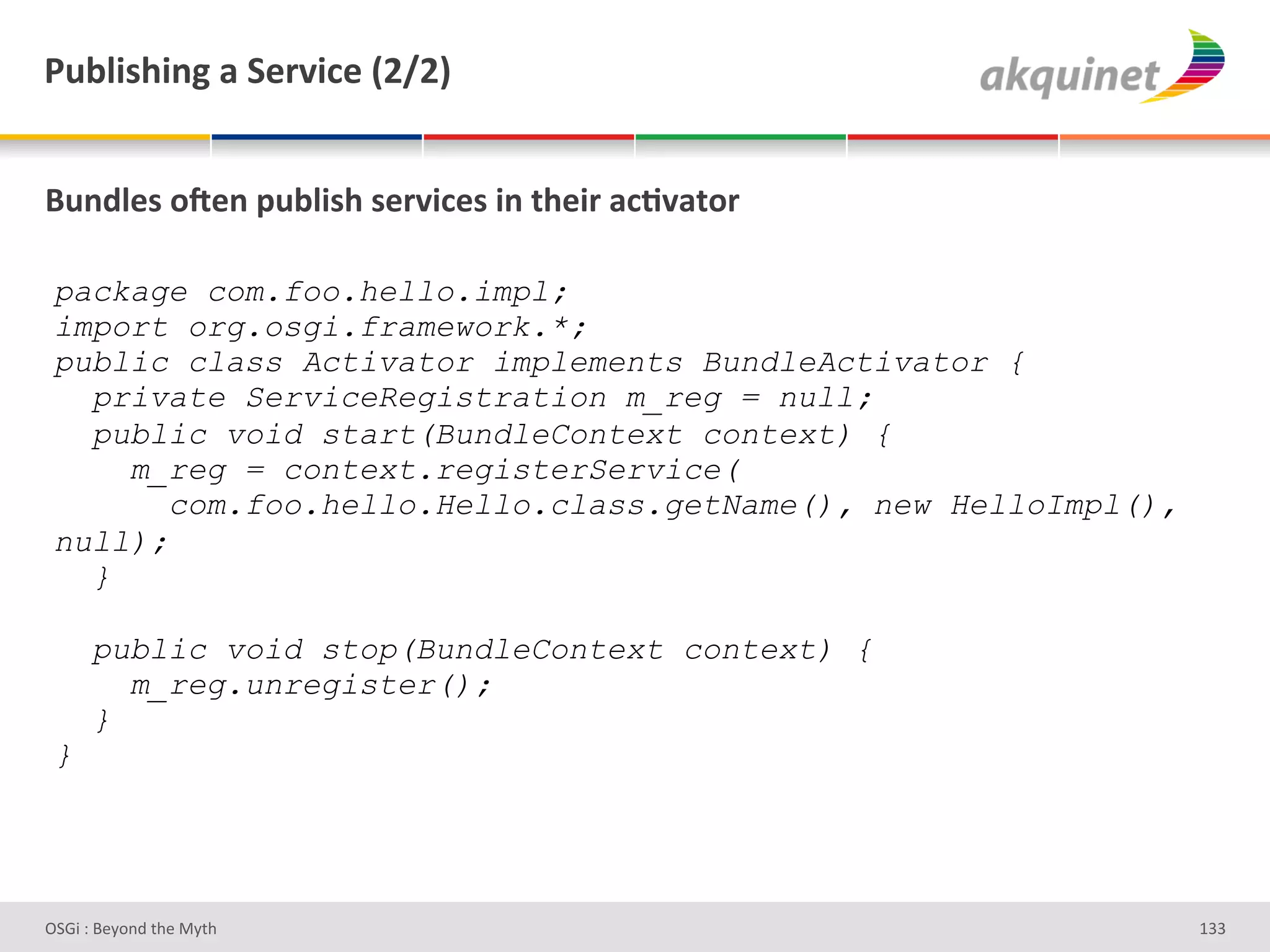 F439$</$,A&2&"):Q$?)&`IaIb&


(4,-9)<&+R),&>439$</&<):Q$?)<&$,&./)$:&2?;Q2.+:&

 package com.foo.hello.impl;
 import org.osgi.framework.*;
 public class Activator implements BundleActivator {
   private ServiceRegistration m_reg = null;
   public void start(BundleContext context) {
     m_reg = context.registerService(
        com.foo.hello.Hello.class.getName(), new HelloImpl(),
 null);
   }

      public void stop(BundleContext context) {
        m_reg.unregister();
      }
 }




D763'P'O#Q+%;'&9#':Q&9'                                         gRR'
 