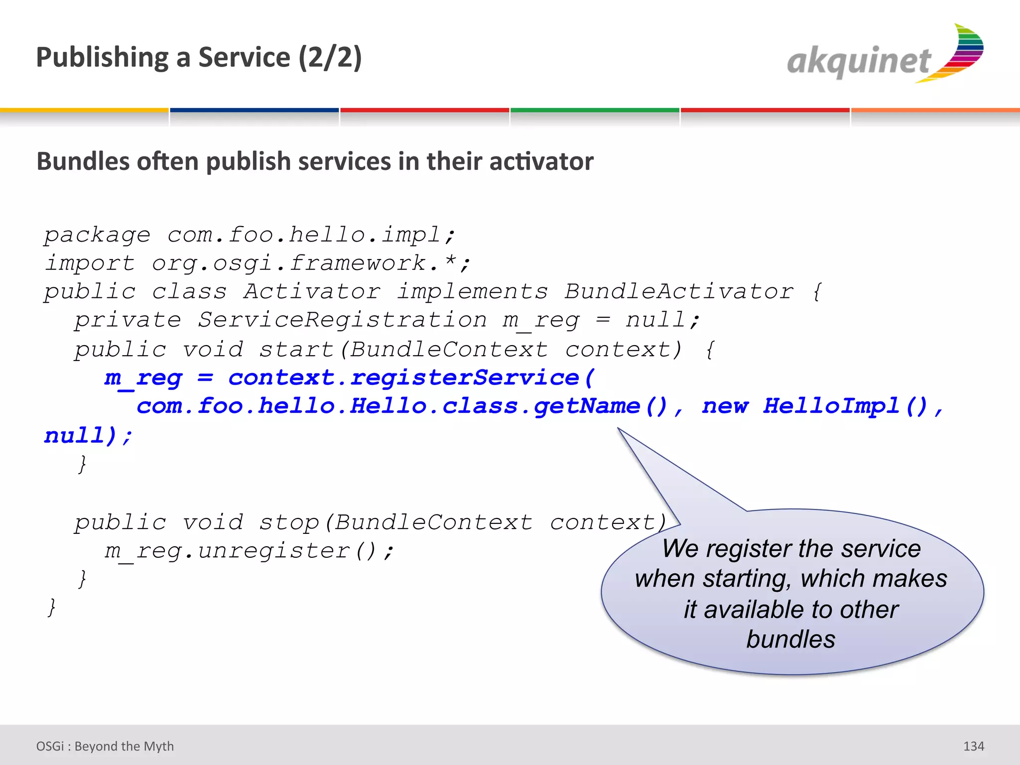F439$</$,A&2&"):Q$?)&`IaIb&


(4,-9)<&+R),&>439$</&<):Q$?)<&$,&./)$:&2?;Q2.+:&

 package com.foo.hello.impl;
 import org.osgi.framework.*;
 public class Activator implements BundleActivator {
   private ServiceRegistration m_reg = null;
   public void start(BundleContext context) {
     m_reg = context.registerService(
        com.foo.hello.Hello.class.getName(), new HelloImpl(),
 null);
   }

   public void stop(BundleContext context) {
     m_reg.unregister();                  We register the service
   }                                    when starting, which makes
 }                                         it available to other
                                                 bundles



D763'P'O#Q+%;'&9#':Q&9'                                              gRZ'
 