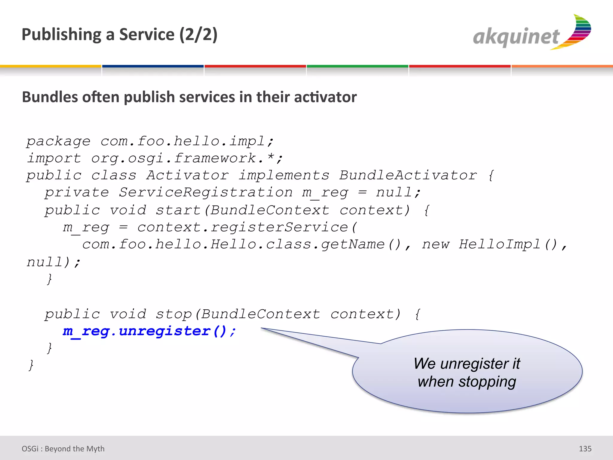 F439$</$,A&2&"):Q$?)&`IaIb&


(4,-9)<&+R),&>439$</&<):Q$?)<&$,&./)$:&2?;Q2.+:&

 package com.foo.hello.impl;
 import org.osgi.framework.*;
 public class Activator implements BundleActivator {
   private ServiceRegistration m_reg = null;
   public void start(BundleContext context) {
     m_reg = context.registerService(
        com.foo.hello.Hello.class.getName(), new HelloImpl(),
 null);
   }

   public void stop(BundleContext context) {
     m_reg.unregister();
   }
 }                                         We unregister it
                                            when stopping



D763'P'O#Q+%;'&9#':Q&9'                                         gR]'
 