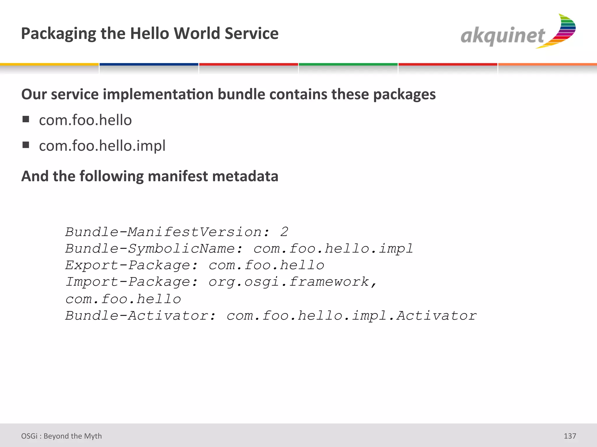 F2?72A$,A&./)&l)99+&1+:9-&"):Q$?)&


!4:&<):Q$?)&$5>9)5),.2;+,&34,-9)&?+,.2$,<&./)<)&>2?72A)<&
!  *+$5I++59#""+'
!  *+$5I++59#""+53$="'
D,-&./)&@+99+S$,A&52,$@)<.&5).2-2.2&


            Bundle-ManifestVersion: 2
            Bundle-SymbolicName: com.foo.hello.impl
            Export-Package: com.foo.hello
            Import-Package: org.osgi.framework,
            com.foo.hello
            Bundle-Activator: com.foo.hello.impl.Activator




D763'P'O#Q+%;'&9#':Q&9'                                      gRb'
 