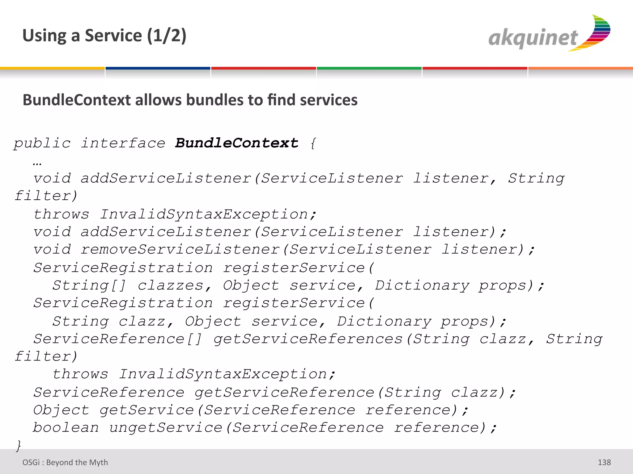 e<$,A&2&"):Q$?)&`KaIb&


(4,-9)=+,.).&299+S<&34,-9)<&.+&_,-&<):Q$?)<&

public interface BundleContext {
  …
  void addServiceListener(ServiceListener listener, String
filter)
  throws InvalidSyntaxException;
  void addServiceListener(ServiceListener listener);
  void removeServiceListener(ServiceListener listener);
  ServiceRegistration registerService(
    String[] clazzes, Object service, Dictionary props);
  ServiceRegistration registerService(
    String clazz, Object service, Dictionary props);
  ServiceReference[] getServiceReferences(String clazz, String
filter)
    throws InvalidSyntaxException;
  ServiceReference getServiceReference(String clazz);
  Object getService(ServiceReference reference);
  boolean ungetService(ServiceReference reference);
}
D763'P'O#Q+%;'&9#':Q&9'                                      gRd'
 
